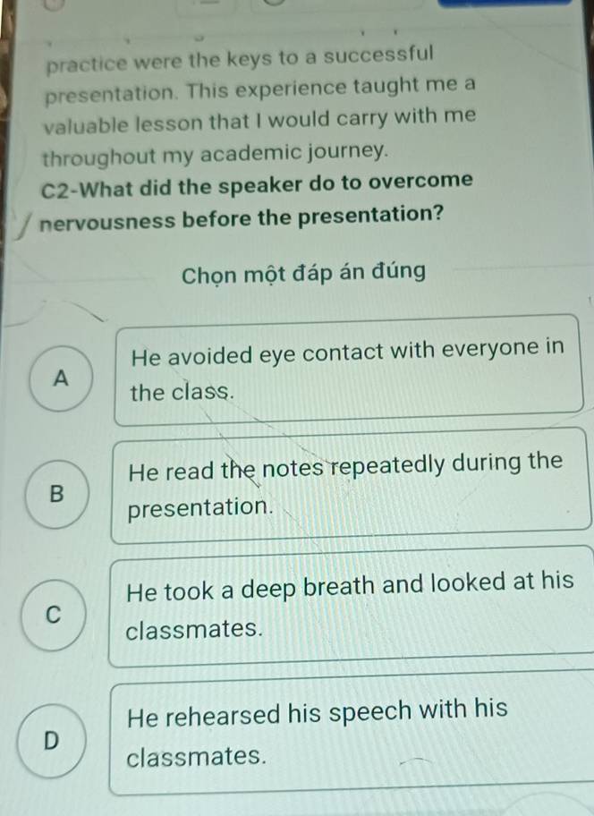 practice were the keys to a successful
presentation. This experience taught me a
valuable lesson that I would carry with me
throughout my academic journey.
C2-What did the speaker do to overcome
nervousness before the presentation?
Chọn một đáp án đúng
He avoided eye contact with everyone in
A the class.
He read the notes repeatedly during the
B
presentation.
He took a deep breath and looked at his
C
classmates.
He rehearsed his speech with his
D
classmates.