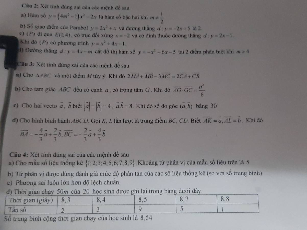 Xét tính đùng sai của các mệnh đề sau
a) Hàm số y=(4m^2-1)x^2-2x là hàm số bậc hai khi m!=  1/2 
b) Số giao điểm của Parabol y=2x^2+x và đường thắng đ : y=-2x+5 là 2.
c) ( ) đi qua E(1:4) , có trục đối xứng x=-2 và có đỉnh thuộc đường thắng d y=2x-1.
Khi đó (P) có phương trình y=x^2+4x-1.
:1) Đường thẳng d : y=4x-m cắt đồ thị hàm số y=-x^2+6x-5 tại 2 điểm phân biệt khi m>4
Cầu 3: Xét tính đúng sai của các mệnh đề sau
a) Cho △ ABC và một điểm M tùy ý. Khi đó 2vector MA+vector MB-3vector MC=2vector CA+vector CB
b) Cho tam giác ABC đều có cạnh a, có trọng tâm G. Khi đó overline AG· overline GC= a^2/6 
c) Cho hai vecto vector a,vector b biết |vector a|=|vector b|=4,vector a.vector b=8. Khi đó số đo góc (vector a,vector b) bằng 30
d) Cho hình bình hành ABCD. Gọi K, L lần lượt là trung điểm BC, CD. Biết vector AK=vector a,vector AL=vector b. Khi đó
overline BA=- 4/3 vector a+ 2/3 vector b,vector BC=- 2/3 vector a+ 4/3 vector b
Câu 4: Xét tính đúng sai của các mệnh đề sau
a) Cho mẫu số liệu thống kê  1;2;3;4;5;6;7;8;9.Khoảng tứ phân vị của mẫu số liệu trên là 5
b) Tứ phân vị được dùng đánh giá mức độ phân tán của các số liệu thống kê (so với số trung bình)
c) Phương sai luôn lớn hơn độ lệch chuẩn.
50m của 20 học sinh được ghi lại trong bảng dưới đây:
Số trung binh cộng thời gian chạy của học sinh là 8,54