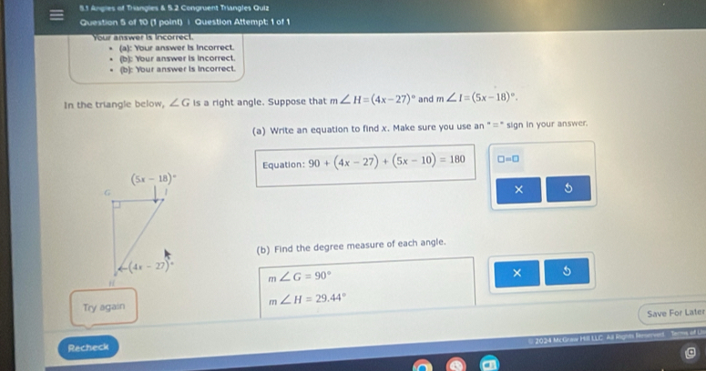 5.1 Angles of Trangles & 5.2 Congruent Trangles Quiz
Question 5 of 10 (1 point) | Question Attempt: 1 of 1
u    sw er  i in cor  
(a): Your answer is incorrect.
(b): Your answer is incorrect.
(b): Your answer is Incorrect.
In the triangle below, ∠ G is a right angle. Suppose that m∠ H=(4x-27)^circ  and m∠ I=(5x-18)^circ .
(a) Write an equation to find x. Make sure you use an "=" sign in your answer.
Equation: 90+(4x-27)+(5x-10)=180 □ =□
× 5
(b) Find the degree measure of each angle.
m∠ G=90°
× 5
Try again
m∠ H=29.44°
Save For Later
Recheck