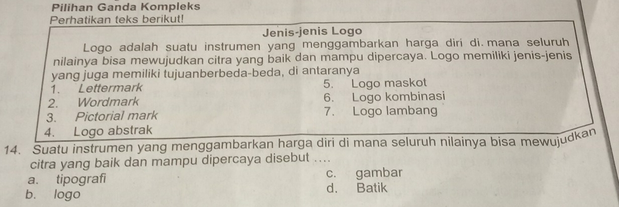 Pilihan Ganda Kompleks
Perhatikan teks berikut!
Jenis-jenis Logo
Logo adalah suatu instrumen yang menggambarkan harga diri di. mana seluruh
nilainya bisa mewujudkan citra yang baik dan mampu dipercaya. Logo memiliki jenis-jenis
yang juga memiliki tujuanberbeda-beda, di antaranya
1. Lettermark 5. Logo maskot
2. Wordmark 6. Logo kombinasi
3. Pictorial mark 7. Logo lambang
4. Logo abstrak
14. Suatu instrumen yang menggambarkan harga diri di mana seluruh nilainya bisa mewujudkan
citra yang baik dan mampu dipercaya disebut ....
a. tipografi c. gambar
b. logo
d. Batik