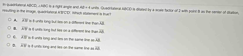 In quadrilateral ABCD, ∠ ABC is a right angle and AB=4 units. Quadrilateral ABCD is dilated by a scale factor of 2 with point B as the center of dilation,
resulting in the image, quadrilateral A'B'C'D'. Which statement is true?
A. overline A'B' is 8 units long but lies on a different line than overline AB.
B. overline A'B' is 6 units long but lies on a different line than overline AB.
C. overline A'B' is 6 units long and lies on the same line as overline AB.
D. overline A'B' is 8 units long and lies on the same line as overline AB.