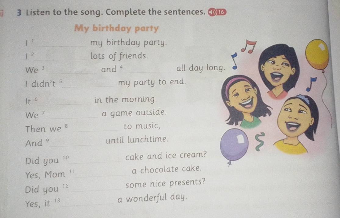 Listen to the song. Complete the sentences. 
My birthday party 
1¹_ my birthday party. 
|^2 _ lots of friends. 
W e³_ and ⁴ _all day long. 
1 didn't⁵_ my party to end. 
Its_ in the morning. 
We ⁷_ a game outside. 
Then we ³_ to music, 
And 9 _ until lunchtime. 
Did you^(10) _ cake and ice cream? 
Yes, Mom _a chocolate cake. A 
Did you^(12) _ some nice presents? 
Yes, it 13_ a wonderful day.