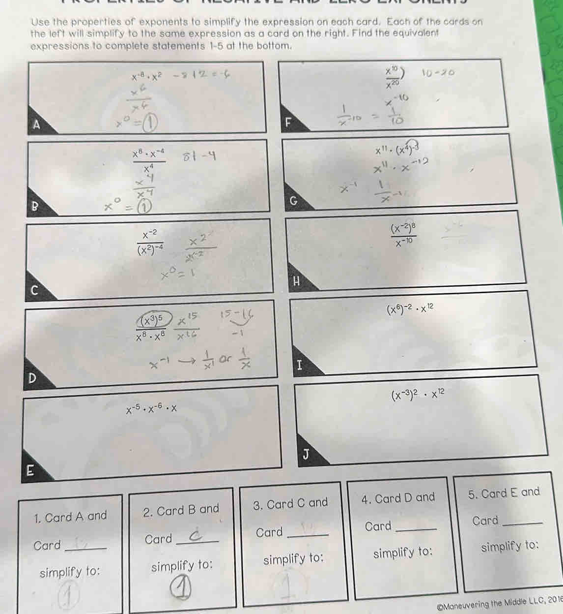 Use the properties of exponents to simplify the expression on each card. Each of the cards on 
the left will simplify to the same expression as a card on the right. Find the equivalent 
expressions to complete statements 1-5 at the bottom.
 x^(10)/x^(20) )
A 
51 -4
B
frac x^(-2)(x^2)^-4
frac (x^(-2))^8x^(-10)
H 
C
(x^6)^-2· x^(12)
frac (x^3)^5x^8· x^8
I 
D
(x^(-3))^2· x^(12)
x^(-5)· x^(-6)· x
J 
E 
1. Card A and 2. Card B and 3. Card C and 4. Card D and 5. Card E and 
Card _Card 
Card _Card_ Card_ 
simplify to: simplify to: simplify to: simplify to: simplify to: 
©Maneuvering the Middle LLC, 2016