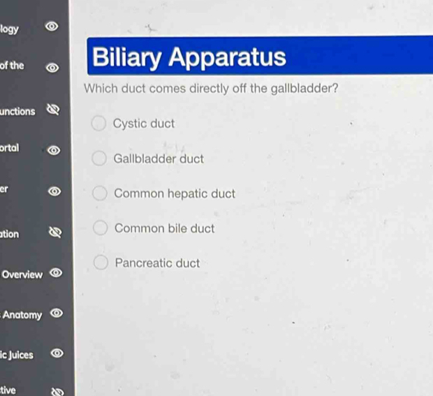 logy
of the Biliary Apparatus
Which duct comes directly off the gallbladder?
unctions
Cystic duct
ortal
Gallbladder duct
er
Common hepatic duct
ation Common bile duct
Pancreatic duct
Overview
Anatomy
ic Juices
tive