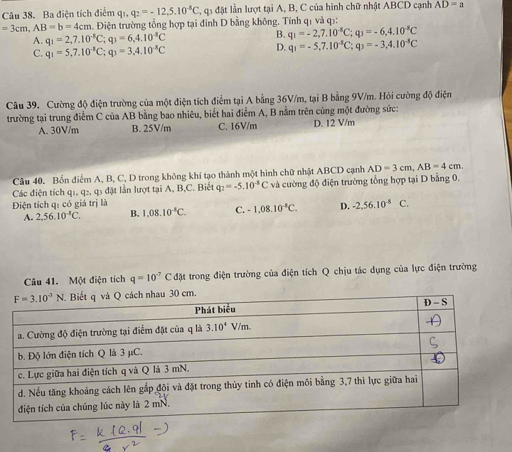 Ba điện tích điểm q 1 q_2=-12,5.10^(-8)C 3, q3 đặt lần lượt tại A, B, C của hình chữ nhật ABCD cạnh AD=a
=3cm,AB=b=4cm. Điện trường tổng hợp tại đỉnh D bằng không. Tính q1 và q3:
A. q_1=2,7.10^(-8)C;q_3=6,4.10^(-8)C
B. q_1=-2,7.10^(-8)C;q_3=-6,4.10^(-8)C
C. q_1=5,7.10^(-8)C;q_3=3,4.10^(-8)C
D. q_1=-5,7.10^(-8)C;q_3=-3,4.10^(-8)C
Câu 39. Cường độ điện trường của một điện tích điểm tại A bằng 36V/m, tại B bằng 9V/m. Hỏi cường độ điện
trường tại trung điểm C của AB bằng bao nhiêu, biết hai điểm A, B nằm trên cùng một đường sức:
A. 30V/m B. 25V/m C. 16V/m D. 12 V/m
Câu 40. Bốn điểm A, B, C, D trong không khí tạo thành một hình chữ nhật ABCD cạnh AD=3cm,AB=4cm.
Các điện tích q1, q2, q3 đặt lần lượt tại A, B,C. Biết q_2=-5.10^(-8)C và cường độ điện trường tổng hợp tại D bằng 0.
Điện tích qí có giá trị là C.
A. 2,56.10^(-8)C. B. 1,08.10^(-8)C. C. -1,08.10^(-8)C. D. -2,56.10^(-8)
Câu 41. Một điện tích q=10^(-7)C đặt trong điện trường của điện tích Q chịu tác dụng của lực điện trường