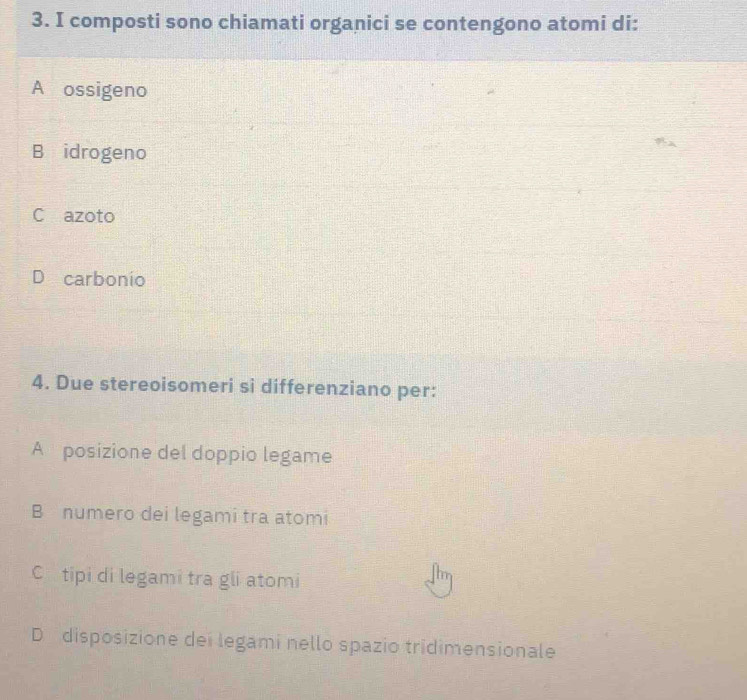 composti sono chiamati organici se contengono atomi di:
A ossigeno
B idrogeno
C azoto
D carbonio
4. Due stereoisomeri si differenziano per:
A posizione del doppio legame
B numero dei legami tra atomi
C tipi di legami tra gli atomi
D disposizione dei legami nello spazio tridimensionale