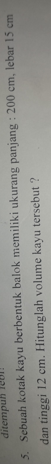 ditempuh febl. 
5. Sebuah kotak kayu berbentuk balok memiliki ukurang panjang : 200 cm, lebar 15 cm
dan tinggi 12 cm. Hitunglah volume kayu tersebut ?