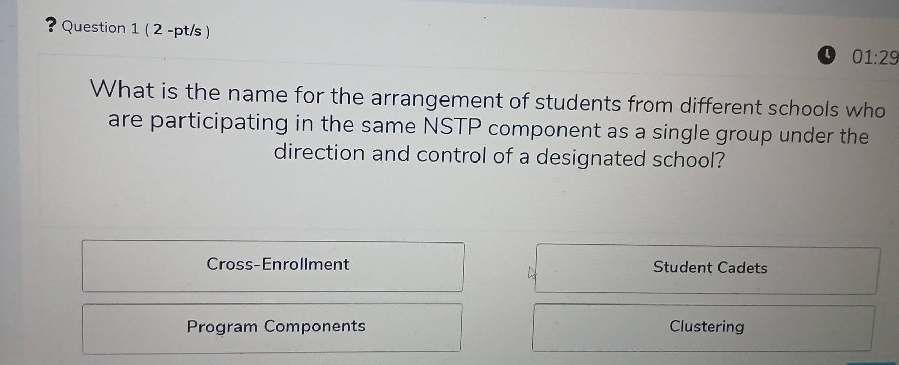 ? Question 1 ( 2 -pt/s )
L 01:29 
What is the name for the arrangement of students from different schools who
are participating in the same NSTP component as a single group under the
direction and control of a designated school?
Cross-Enrollment Student Cadets
Program Components Clustering