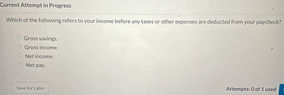 Current Attempt in Progress
Which of the following refers to your income before any taxes or other expenses are deducted from your paycheck?
Gross savings.
Gross income.
Net income.
Net pay.
Save for Later Attempts: 0 of 1 used