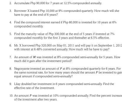 Accumulate Php 90,000 for 7 years at 12.5% compounded annually. 
3. Borrower X loaned Php 10,000 at 9% compounded quarterly. How much will she 
have to pay at the end of 6 years? 
4. Find the compound interest earned if Php 80,000 is invested for 10 years at 6%
compounded monthly 
5. Find the maturity value of Php 300,000 at the end of 5 years if invested at 7%
compounded monthly for the first 3 years and thereafter at 6.5% effective. 
6. Mr. X borrowed Php 320,000 on May 01, 2011 and will pay it on September 1, 2012 
with interest at 6.48% converted annually How much will he have to pay? 
7. An amount of M was invested at 8% compounded semi-annually for 5 years. How 
much did it gain after the investment period? 
8. Negosyante invested an amount of P at 8% compounded quarterly for 6 years. For 
the same nominal rate, for how many years should the amount P be invested to gair 
equal amount if compounded semi-annually? 
9. Lilay doubled her investment in 6 years compounded semi-annually. Find the 
effective rate of the investment. 
10. An amount P was invested at 10% compounded annually. Find the percent increas 
of the investment after two years.