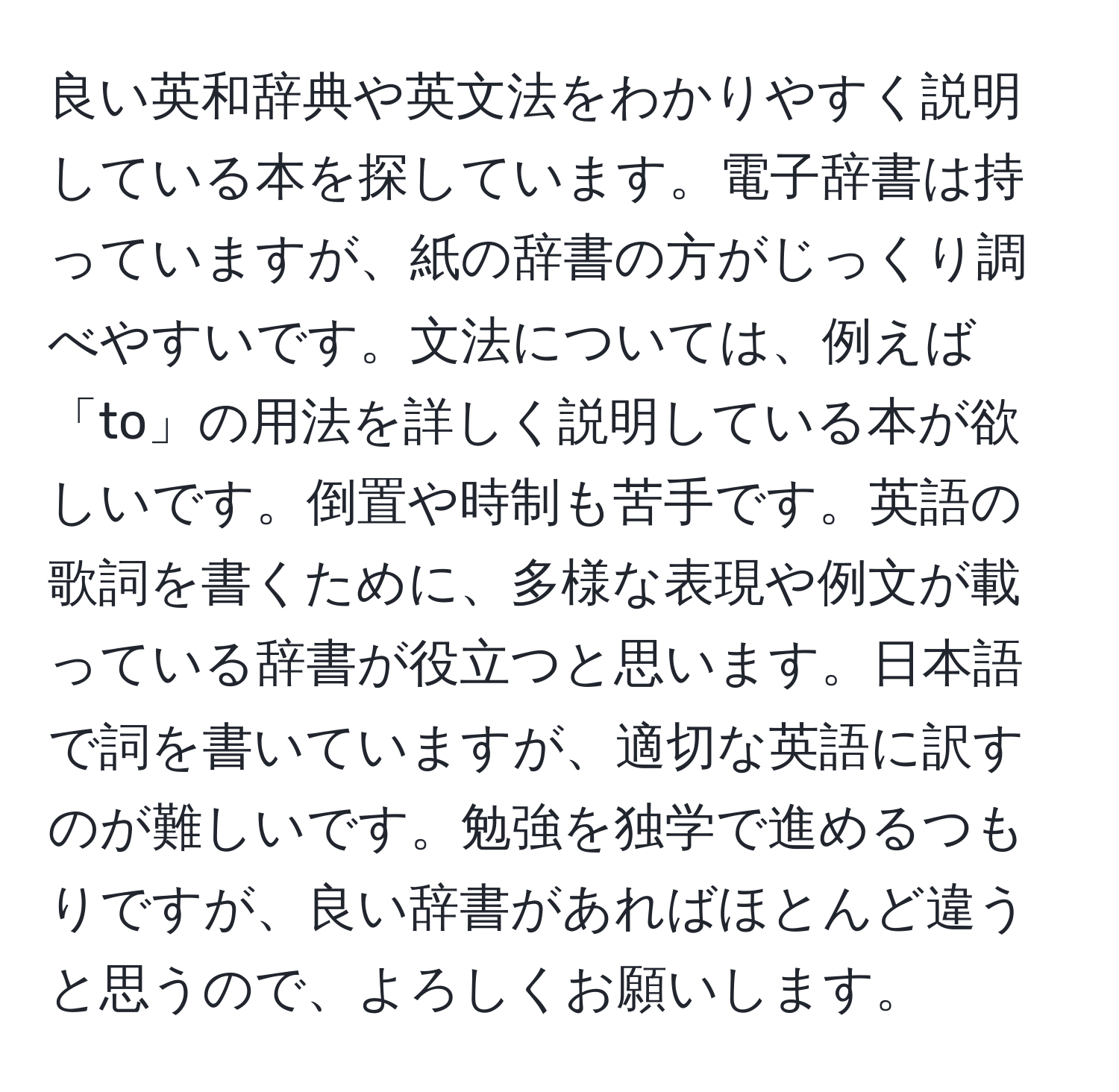 良い英和辞典や英文法をわかりやすく説明している本を探しています。電子辞書は持っていますが、紙の辞書の方がじっくり調べやすいです。文法については、例えば「to」の用法を詳しく説明している本が欲しいです。倒置や時制も苦手です。英語の歌詞を書くために、多様な表現や例文が載っている辞書が役立つと思います。日本語で詞を書いていますが、適切な英語に訳すのが難しいです。勉強を独学で進めるつもりですが、良い辞書があればほとんど違うと思うので、よろしくお願いします。