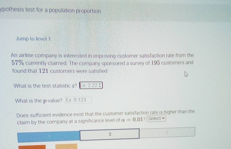 ypothesis test for a population proportion 
Jump to level 1 
An airline company is interested in improving customer satisfaction rate from the
57% currently claimed. The company sponsored a survey of 195 customers and 
found that 121 customers were satisfied 
What is the test statistic z? x 2.22 : 
What is the p -value? Ex: 0.123
Does sufficient evidence exist that the customer satisfaction rate is higher than the 
claim by the company at a significance level of alpha =0.01 ? | Select 
2
1