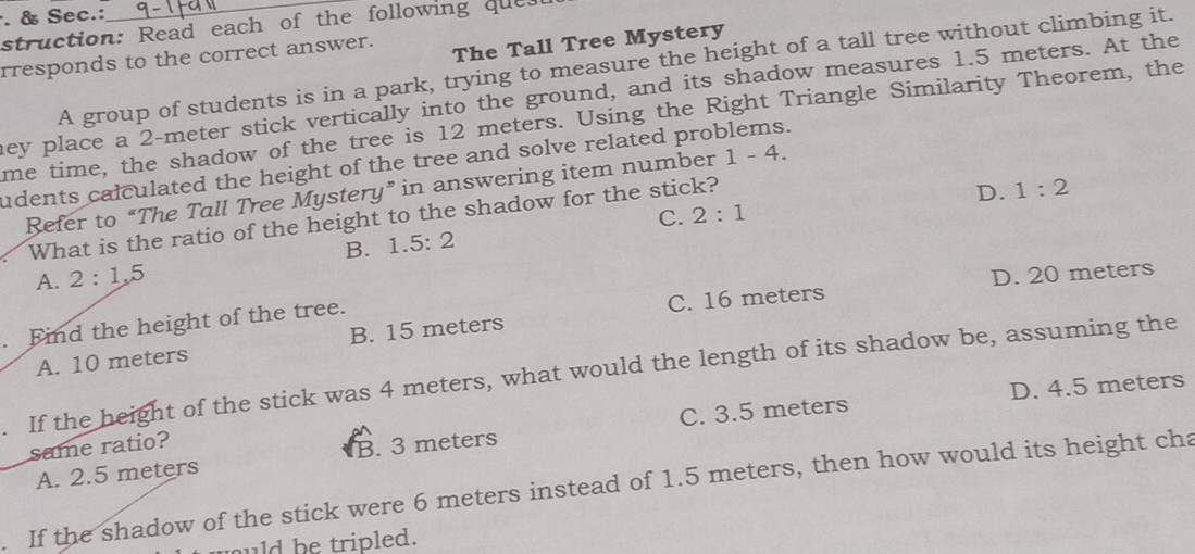 Sec.:
struction: Read each of the following ques
rresponds to the correct answer.
The Tall Tree Mystery
A group of students is in a park, trying to measure the height of a tall tree without climbing it.
hey place a 2-meter stick vertically into the ground, and its shadow measures 1.5 meters. At the
me time, the shadow of the tree is 12 meters. Using the Right Triangle Similarity Theorem, the
udents calculated the height of the tree and solve related problems.
D. 1:2
Refer to “The Tall Tree Mystery” in answering item number 1-4. 
What is the ratio of the height to the shadow for the stick?
B. 1.5:2 C. 2:1
A. 2:1, 5
C. 16 meters D. 20 meters. Find the height of the tree.
A. 10 meters B. 15 meters. If the height of the stick was 4 meters, what would the length of its shadow be, assuming the
D. 4.5 meters
A. 2.5 meters B. 3 meters C. 3.5 meters
same ratio?
. If the shadow of the stick were 6 meters instead of 1.5 meters, then how would its height cha
uld be tripled.