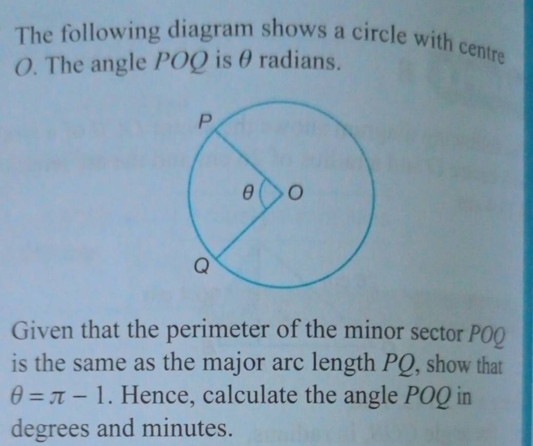 The following diagram shows a circle with centre
O. The angle POQ is θ radians. 
Given that the perimeter of the minor sector POQ
is the same as the major arc length PQ, show that
θ =π -1. Hence, calculate the angle POQ in 
degrees and minutes.