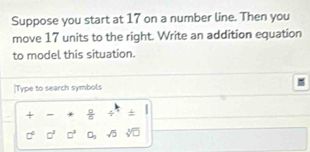 Suppose you start at 17 on a number line. Then you 
move 17 units to the right. Write an addition equation 
to model this situation. 
[Type to search symbols 
+ *  0/0 /
□° □^2 □^3 C_3 sqrt(0) sqrt[3](□ )