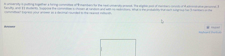 A university is putting together a hiring committee of 9 members for the next university provost. The eligible pool of members consists of 4 administrative personnel, 5
faculty, and 11 students. Suppose the committee is chosen at random and with no restrictions. What is the probability that each subgroup has 3 members on the 
committee? Express your answer as a decimal rounded to the nearest millionth. 
Answer Keypad 
Keyboard Shortcuts