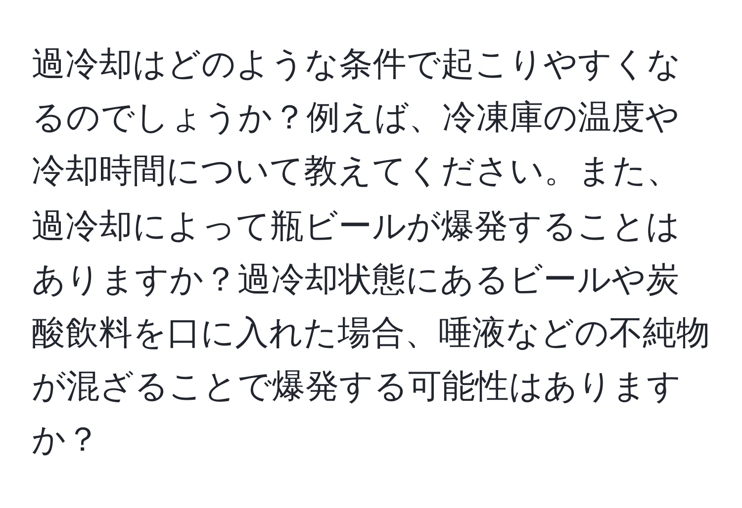 過冷却はどのような条件で起こりやすくなるのでしょうか？例えば、冷凍庫の温度や冷却時間について教えてください。また、過冷却によって瓶ビールが爆発することはありますか？過冷却状態にあるビールや炭酸飲料を口に入れた場合、唾液などの不純物が混ざることで爆発する可能性はありますか？