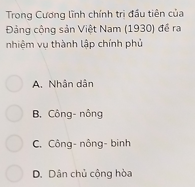 Trong Cương lĩnh chính trị đầu tiên của
Đảng cộng sản Việt Nam (1930) đề ra
nhiệm vụ thành lập chính phủ
A. Nhân dân
B. Công- nông
C. Công- nông- binh
D. Dân chủ cộng hòa