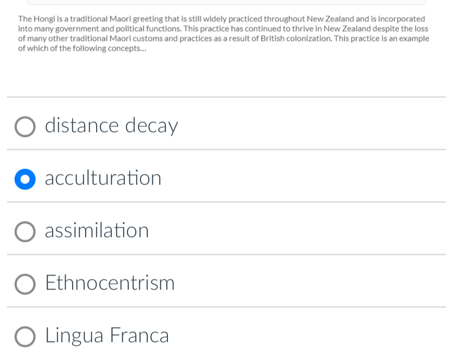 The Hongi is a traditional Maori greeting that is still widely practiced throughout New Zealand and is incorporated
into many government and political functions. This practice has continued to thrive in New Zealand despite the loss
of many other traditional Maori customs and practices as a result of British colonization. This practice is an example
of which of the following concepts...
distance decay
acculturation
assimilation
Ethnocentrism
Lingua Franca