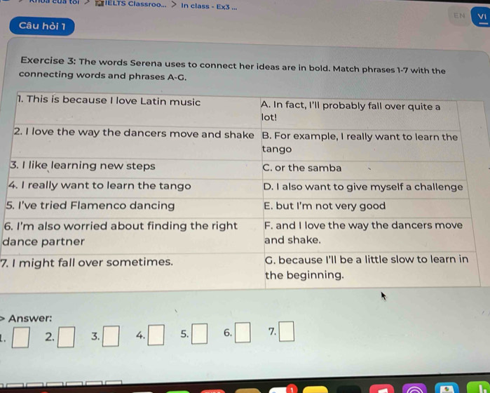 toi>CIELTS Classroo... > In class - Ex3 ... 
EN VI 
Câu hỏi 1 
Exercise 3: The words Serena uses to connect her ideas are in bold. Match phrases 1-7 with the 
connecting words and phrases A-G. 
3 
4 
5 
6. 
d 
7. 
Answer: 
. □ 2. □ 3. □ 4. □ 5. □ 6. □ 7. □