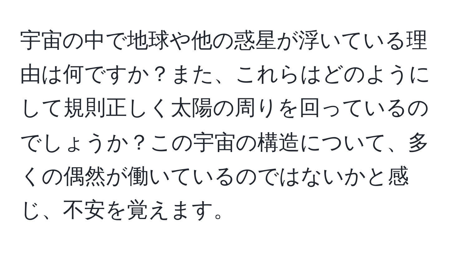 宇宙の中で地球や他の惑星が浮いている理由は何ですか？また、これらはどのようにして規則正しく太陽の周りを回っているのでしょうか？この宇宙の構造について、多くの偶然が働いているのではないかと感じ、不安を覚えます。