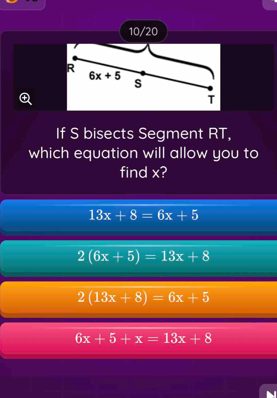 10/20
If S bisects Segment RT,
which equation will allow you to
find x?
13x+8=6x+5
2(6x+5)=13x+8
2(13x+8)=6x+5
6x+5+x=13x+8