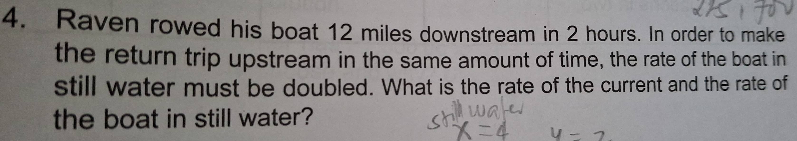 Raven rowed his boat 12 miles downstream in 2 hours. In order to make 
the return trip upstream in the same amount of time, the rate of the boat in 
still water must be doubled. What is the rate of the current and the rate of 
the boat in still water?