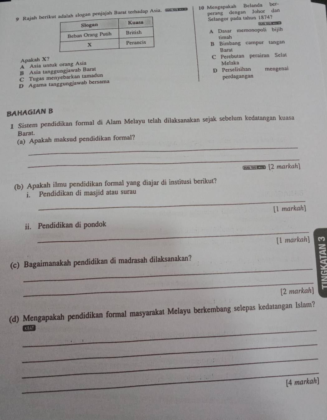 Rajah berik penjajah Barat terhadap Asia, a mon 10 Mengapakah Belanda ber-
perang dengan Johor dan
Selangor pada tahun 1874?
Jvr ts
A Dasar memonopoli bijih
timah
B Bimbang campur tangan
Barat
Apakah X? C Perebutan perairan Selat
A Asia untuk orang Asia Melaka
B Asia tanggungjawab Barat
C Tugas menyebarkan tamadun D Perselisihan mengenai
D Agama tanggungjawab bersama perdagangan
BAHAGIAN B
1 Sistem pendidikan formal di Alam Melayu telah dilaksanakan sejak sebelum kedatangan kuasa
Barat.
_
(a) Apakah maksud pendidikan formal?
_
ww na [2 markah]
(b) Apakah ilmu pendidikan formal yang diajar di institusi berikut?
_
i. Pendidikan di masjid atau surau
[1 markah]
_
ii. Pendidikan di pondok
[1 markah] z
_
(c) Bagaimanakah pendidikan di madrasah dilaksanakan?
_
[2 markah]
(d) Mengapakah pendidikan formal masyarakat Melayu berkembang selepas kedatangan Islam?
_KBAT
_
_
_
[4 markah]