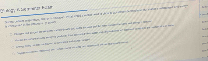 Biology A Semester Exam
During cellular respiration, energy is released. What would a model need to show to accurately demonstrate that matter is rearranged, and energy Iter 
1tem !
is conserved in the process? (f point)
Glucose and oxygen breaking into carbon dioxide and water, showing that the mass remains the same and energy is released.
Visuals showing that more energy is produced than consumed when water and carbon dioxide are combined to highlight the conservation of matter 1tem ltem !
1tem2
Energy being created as glucose is consumed and oxygen is used.
Oxygen molecules combining with carbon ators to create new substances without changing the mass
1tem 2
1tem 2