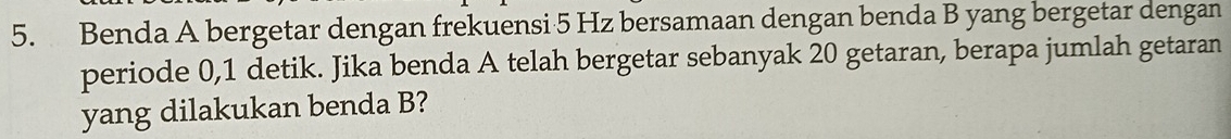 Benda A bergetar dengan frekuensi 5 Hz bersamaan dengan benda B yang bergetar dengan 
periode 0, 1 detik. Jika benda A telah bergetar sebanyak 20 getaran, berapa jumlah getaran 
yang dilakukan benda B?