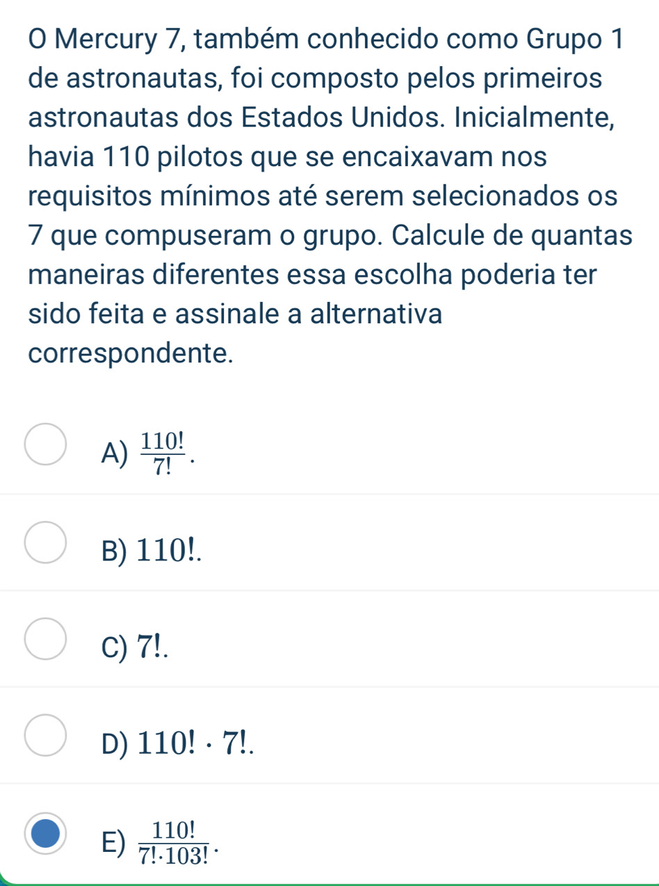 Mercury 7, também conhecido como Grupo 1
de astronautas, foi composto pelos primeiros
astronautas dos Estados Unidos. Inicialmente,
havia 110 pilotos que se encaixavam nos
requisitos mínimos até serem selecionados os
7 que compuseram o grupo. Calcule de quantas
maneiras diferentes essa escolha poderia ter
sido feita e assinale a alternativa
correspondente.
A)  110!/7! .
B) 110!.
C) 7!.
D) 110!· 7!.
E)  110!/7!· 103! .