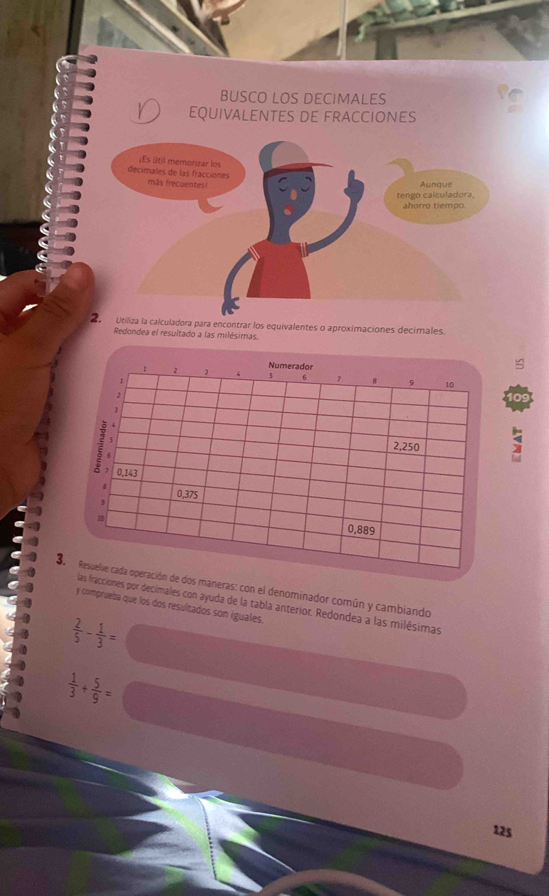 BUSCO LOS DECIMALES 
EQUIVALENTES DE FRACCIONES 
za la calculadora para encontrar los equivalentes o aproximaciones decimales. 
Redondea el resultado a las milésimas. 
≌ 
109 
; 
3.e dos maneras: con el denominador común y cambiando 
fracciones por decímales con ayuda de la tabla anterior. Redondea a las milésimas 
y comprueba que los dos resultados son iguales.
 2/5 - 1/3 =
 1/3 + 5/9 =
125