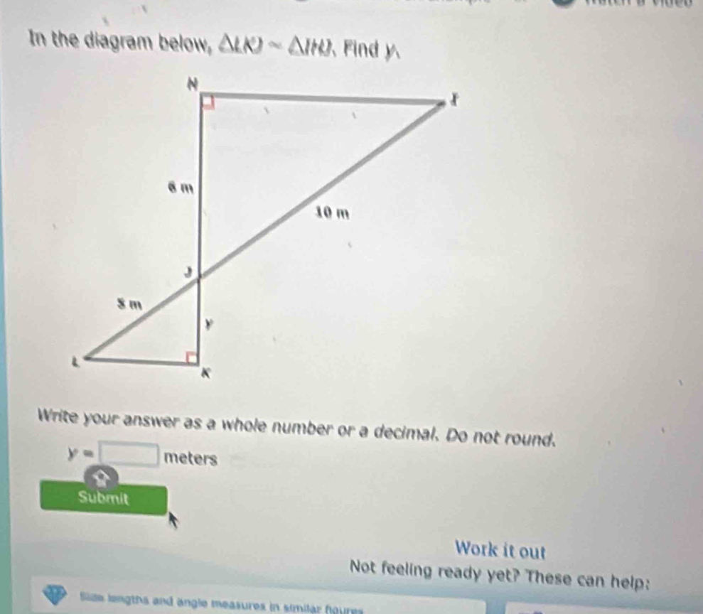 In the diagram below, △ LKJsim △ IHJ ind     
Write your answer as a whole number or a decimal. Do not round.
y=□ meters
Submit
Work it out
Not feeling ready yet? These can help:
Size lengths and angle measures in similar foures