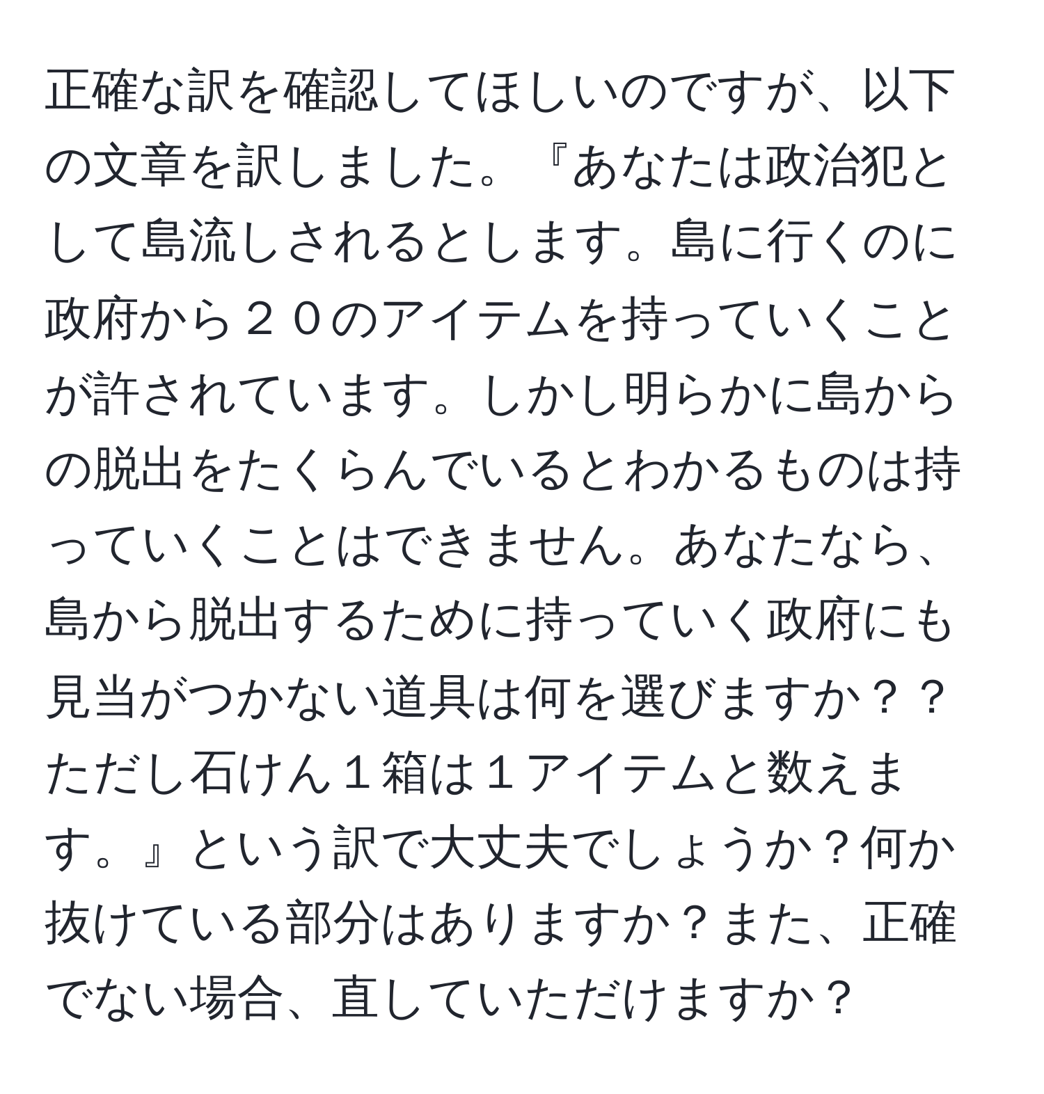 正確な訳を確認してほしいのですが、以下の文章を訳しました。『あなたは政治犯として島流しされるとします。島に行くのに政府から２０のアイテムを持っていくことが許されています。しかし明らかに島からの脱出をたくらんでいるとわかるものは持っていくことはできません。あなたなら、島から脱出するために持っていく政府にも見当がつかない道具は何を選びますか？？ただし石けん１箱は１アイテムと数えます。』という訳で大丈夫でしょうか？何か抜けている部分はありますか？また、正確でない場合、直していただけますか？