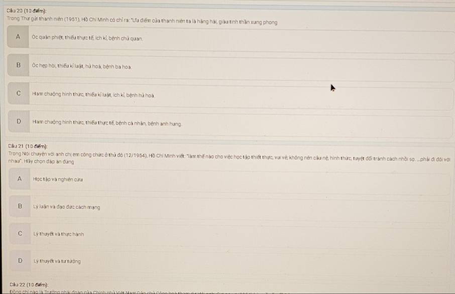 Trong Thư gửi thanh niên (1951), Hồ Chí Minh có chỉ ra: "Ưu điểm của thanh niên ta là hãng hải, giàu tinh thần xung phong
A Oc quân phiệt, thiếu thực tế, ích kỉ, bệnh chủ quan.
B Ốc hẹp hòi, thiếu kí luật, hủ hoá, bệnh ba hoa.
C Ham chuông hình thức, thiếu kỉ luật, ích kỉ, bệnh hủ hoá
D Ham chuộng hình thức, thiểu thực tế, bệnh cả nhân, bệnh anh hung.
Câu 21 (10 điểm):
Trong Nói chuyện với anh chị em công chức ở thủ đỏ (12/1954), Hồ Chỉ Minh viết: "àm thế nào cho việc học tập thiết thực, vui vẻ; không nên cầu nệ, hình thức, tuyệt đối trành cách nhỏi sọ, .phải đi đối với
nhau". Hãy chọn đáp an đùng
A Học tập và nghiên cứu
B L luận và đạo đức cách mạng
C Lý thuyết và thực hành
D Lý thuyết và tư tưởng
Câu 22 (10 điểm)
Đông chi nào là Torởng phái đoan của Chính nhủ vét N
