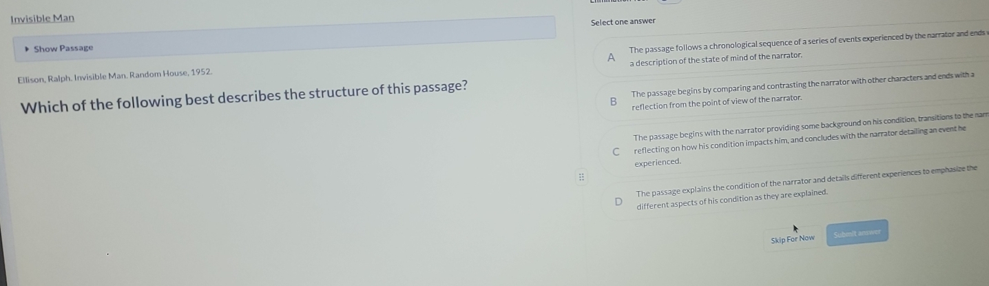 Invisible Man
Select one answer
Show Passage
Ellison, Ralph. Invisible Man. Random House, 1952. The passage follows a chronological sequence of a series of events experienced by the narrator and ends 
A
a description of the state of mind of the narrator.
Which of the following best describes the structure of this passage?
The passage begins by comparing and contrasting the narrator with other characters and ends with a
reflection from the point of view of the narrator
The passage begins with the narrator providing some background on his condition, transitions to the nar
C reflecting on how his condition impacts him, and concludes with the narrator detailing an event he
experienced.
:;
The passage explains the condition of the narrator and details different experiences to emphasize the
different aspects of his condition as they are explained.
Skip For Now Submit answer