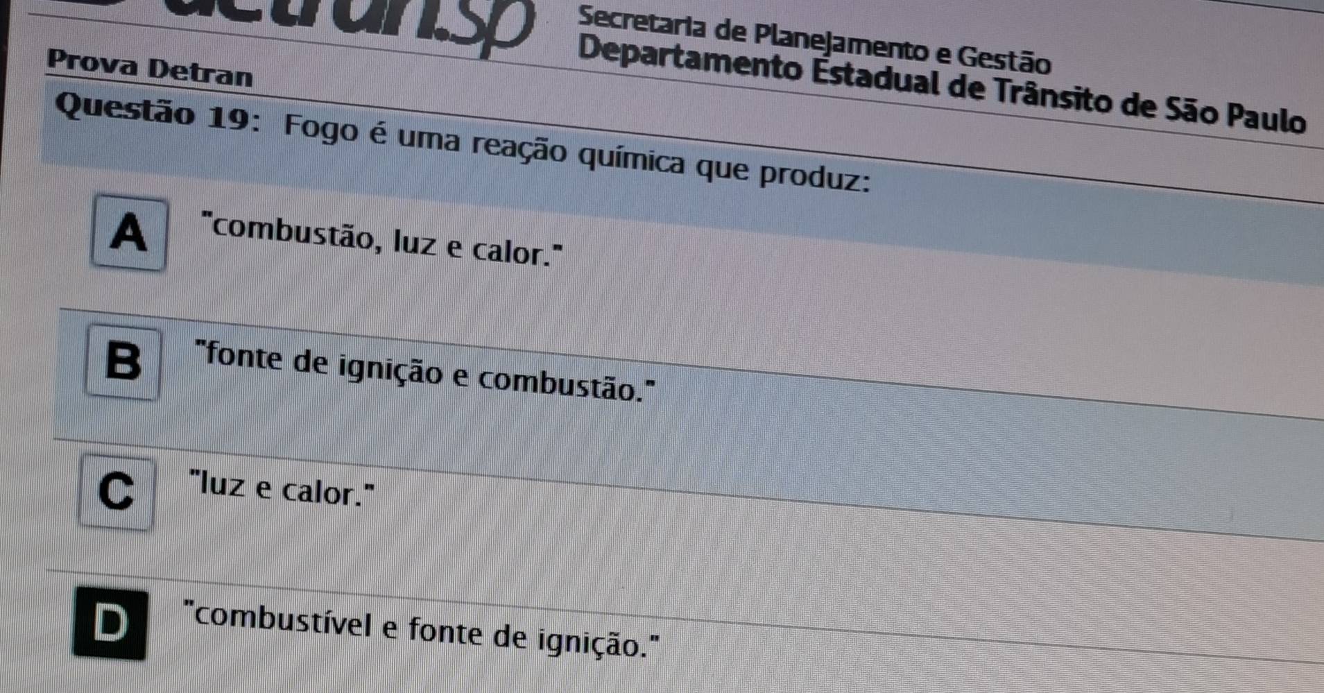 tansp Secretaria de Planejamento e Gestão
Prova Detran
Departamento Estadual de Trânsito de São Paulo
Questão 19: Fogo é uma reação química que produz:
A 'combustão, luz e calor.''
B "fonte de ignição e combustão.''
"luz e calor."
D
'combustível e fonte de ignição.''