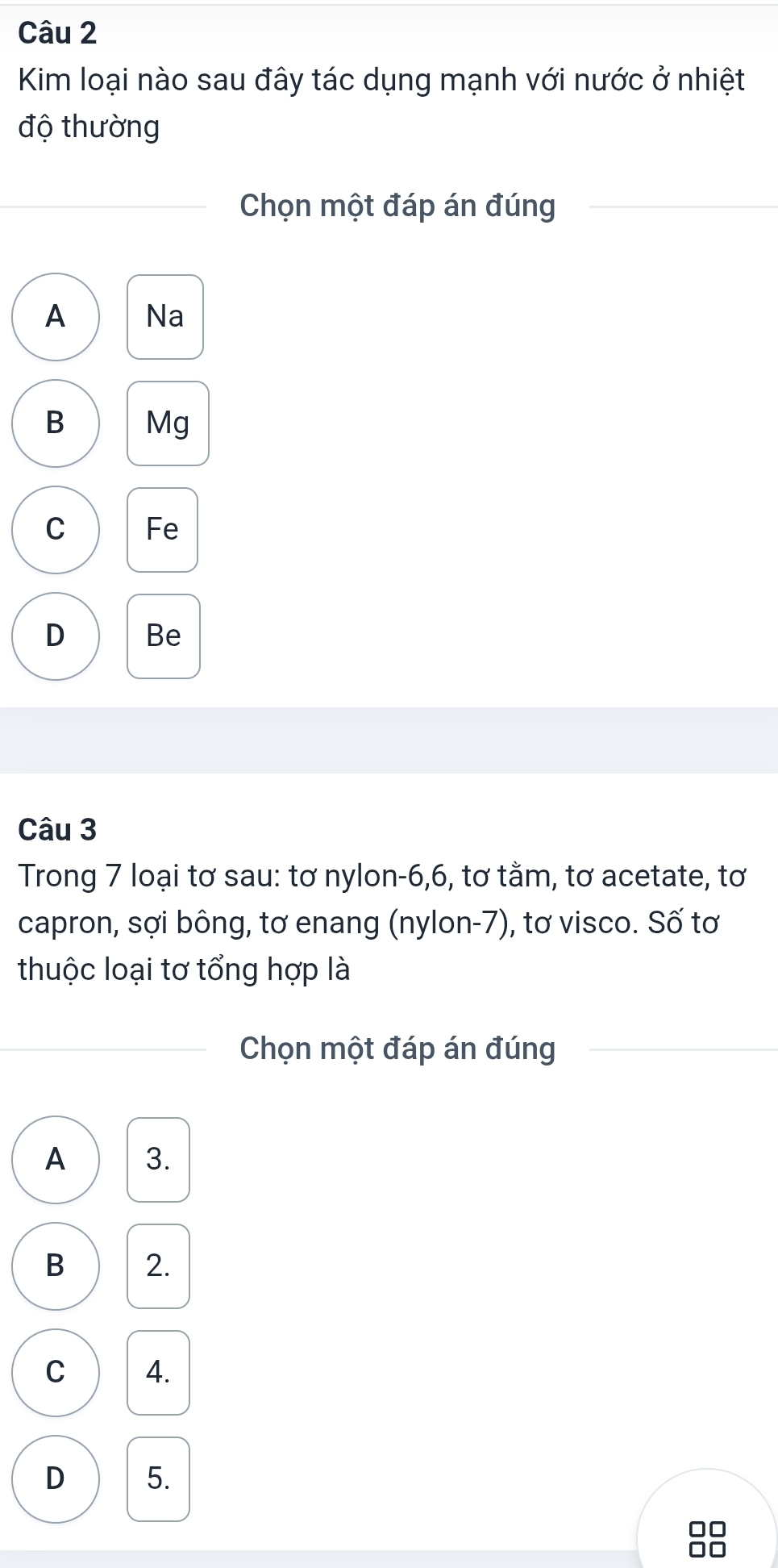 Kim loại nào sau đây tác dụng mạnh với nước ở nhiệt
độ thường
Chọn một đáp án đúng
A Na
B Mg
C Fe
D Be
Câu 3
Trong 7 loại tơ sau: tơ nylon -6, 6, tơ tằm, tơ acetate, tơ
capron, sợi bông, tơ enang (nylon-7), tơ visco. Số tơ
thuộc loại tơ tổng hợp là
Chọn một đáp án đúng
A 3.
B 2.
C 4.
D 5.