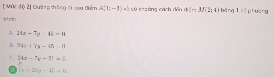 [ Mức độ 2] Đường thẳng đi qua điểm A(1;-3) và có khoảng cách đến điểm M(2;4) bằng 1 có phương
trình:
A. 24x-7y-45=0.
B. 24x+7y-45=0.
C. 24x-7y-21=0.
D 7x+24y-45=0.