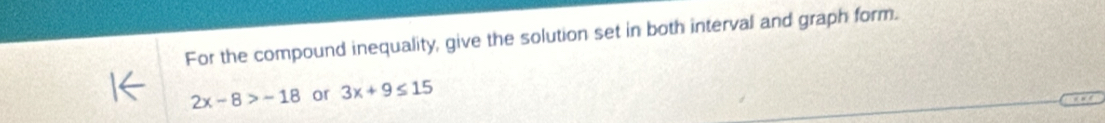 For the compound inequality, give the solution set in both interval and graph form.
2x-8>-18 or 3x+9≤ 15