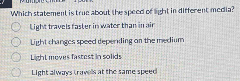 Multipie Choice
Which statement is true about the speed of light in different media?
Light travels faster in water than in air
Light changes speed depending on the medium
Light moves fastest in solids
Light always travels at the same speed