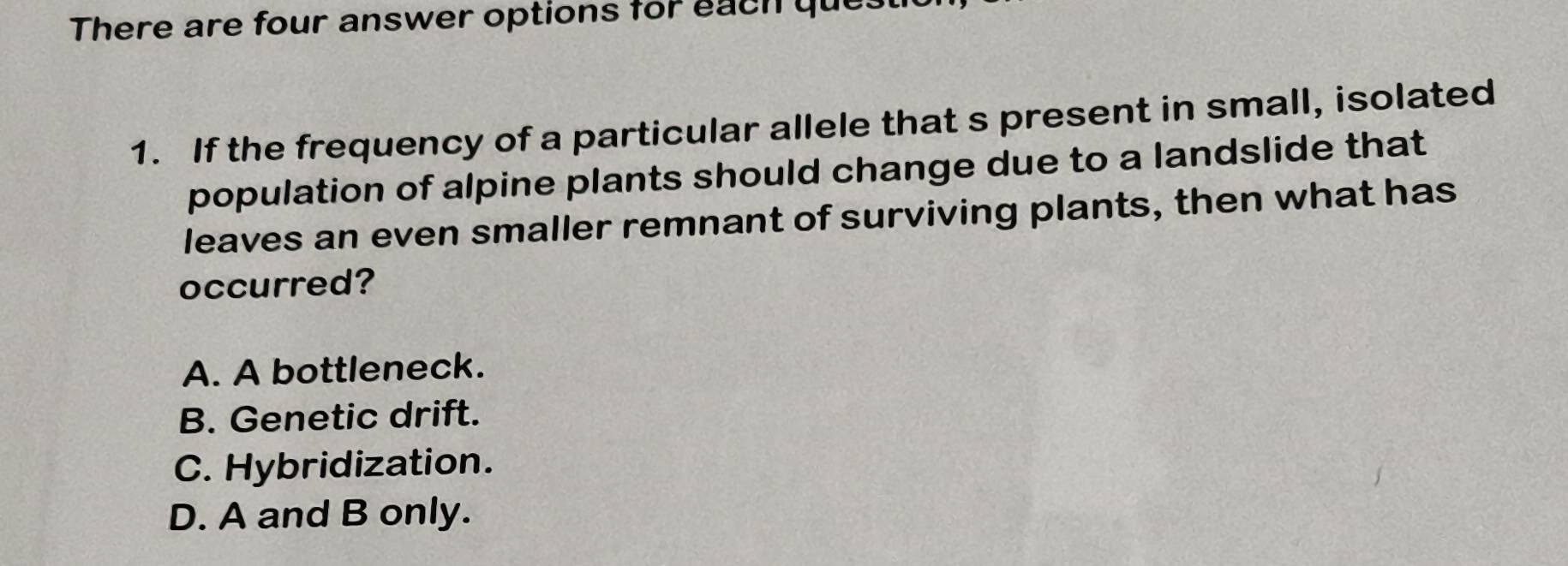 There are four answer options for each que.
1. If the frequency of a particular allele that s present in small, isolated
population of alpine plants should change due to a landslide that
leaves an even smaller remnant of surviving plants, then what has
occurred?
A. A bottleneck.
B. Genetic drift.
C. Hybridization.
D. A and B only.