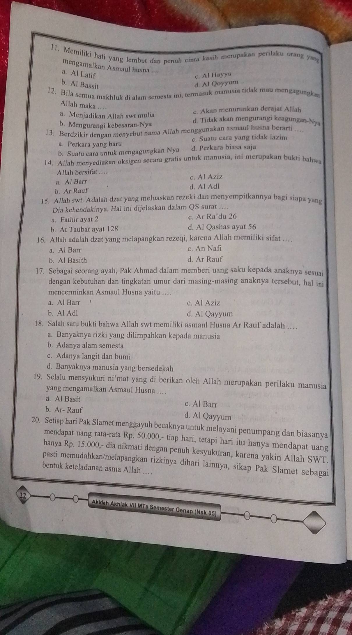 Memilíki hatí yang lembut dan penuh cinta kasih merupakan perilaku orang yang
mengamalkan Asmaul husna
a. Al Latif
c. Al Hayyu
b. Al Bassit d. Al Qoyyum
12. Bila semua makhluk di alam semesta ini, termasuk manusia tidak mau mengagungka
Allah maka
c. Akan menurunkan derajat Allah
a. Menjadikan Allah swt mulia d. Tidak akan mengurangi keagungan-Nya
b. Mengurangi kebesaran-Nya
13. Berdzikir dengan menyebut nama Allah menggunakan asmaul husna berarti ....
a. Perkara yang baru c. Suatu cara yang tidak lazim
b. Suatu cara untuk mengagungkan Nya d. Perkara biasa saja
14. Allah menyediakan oksigen secara gratis untuk manusia, ini merupakan bukti bahw
Allah bersifat ..
a. Al Barr c. Al Aziz
b. Ar Rauf d. Al Adl
15. Allah swt. Adalah dzat yang meluaskan rezeki dan menyempitkannya bagi siapa yang
Dia kehendakinya. Hal ini dijelaskan dalam QS surat …
a. Fathir ayat 2 c. Ar Ra’du 26
b. At Taubat ayat 128 d. Al Qashas ayat 56
16. Allah adalah dzat yang melapangkan rezeqi, karena Allah memiliki sifat ….
a. Al Barr c. An Nafi
b. Al Basith d. Ar Rauf
17. Sebagai seorang ayah, Pak Ahmad dalam memberi uang saku kepada anaknya sesuai
dengan kebutuhan dan tingkatan umur dari masing-masing anaknya tersebut, hal ini
mencerminkan Asmaul Husna yaitu ..
a. Al Barr c. Al Aziz
b. Al Adl d. Al Qayyum
18. Salah satu bukti bahwa Allah swt memiliki asmaul Husna Ar Rauf adalah …
a. Banyaknya rizki yang dilimpahkan kepada manusia
b. Adanya alam semesta
c. Adanya langit dan bumi
d. Banyaknya manusia yang bersedekah
19. Selalu mensyukuri ni’mat yang di berikan oleh Allah merupakan perilaku manusia
yang mengamalkan Asmaul Husna …
a. Al Basit c. Al Barr
b. Ar- Rauf d. Al Qayyum
20. Setiap hari Pak Slamet menggayuh becaknya untuk melayani penumpang dan biasanya
mendapat uang rata-rata Rp. 50.000,- tiap harí, tetapi hari itu hanya mendapat uang
hanya Rp. 15.000,- dia nikmati dengan penuh kesyukuran, karena yakin Allah SWT.
pasti memudahkan/melapangkan rizkinya dihari lainnya, sikap Pak Slamet sebagai
bentuk keteladanan asma Allah …
Akidah Akhlak VII MTs Semester Genap (Nsk 05)