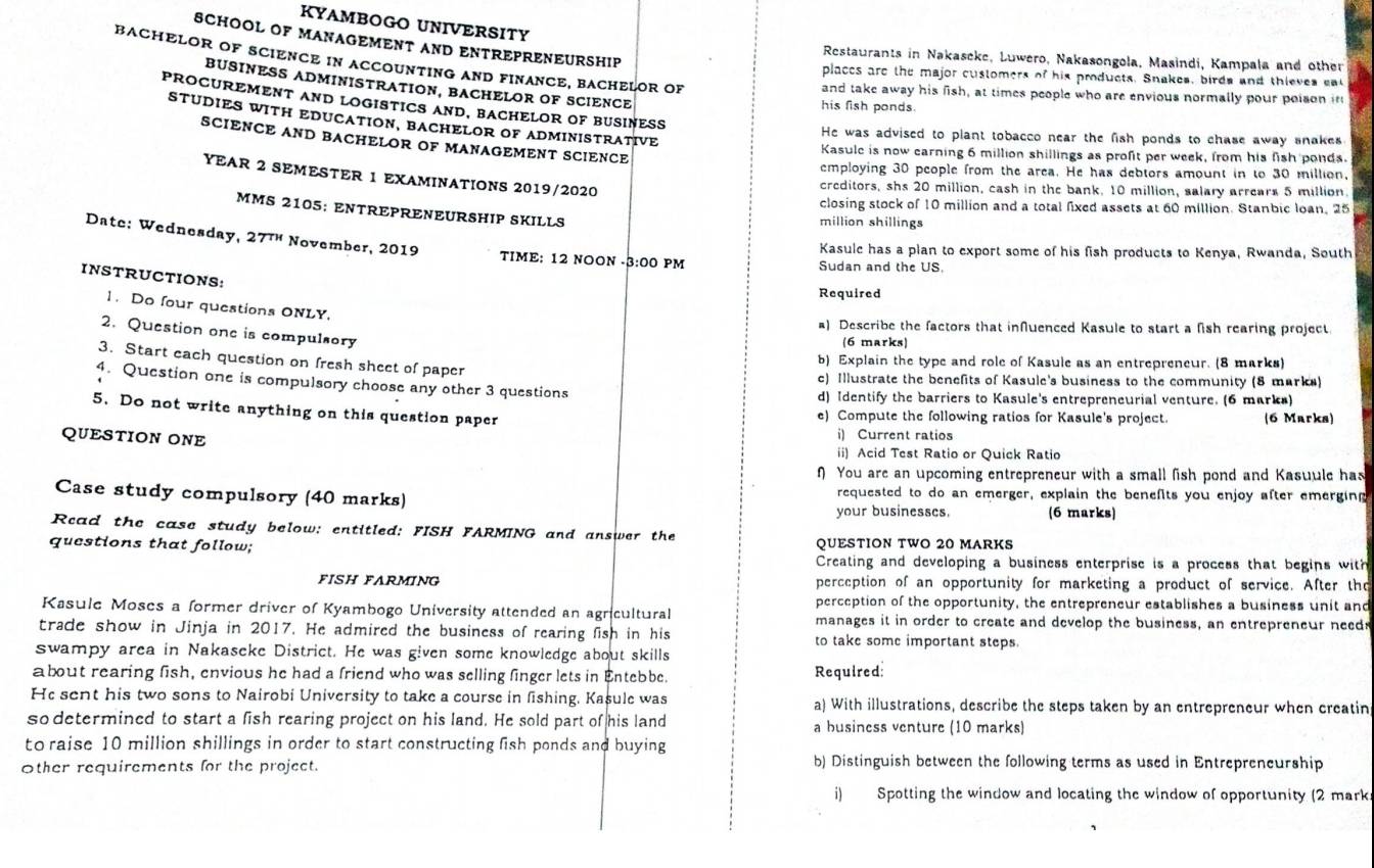 KYAMBOGO UNIVERSITY
SCHOOL OF MANAGEMENT AND ENTREPRENEURSHIP
Restaurants in Nakaseke, Luwero, Nakasongola, Masindi, Kampala and other
BACHELOR OF SCIENCE IN ACCOUNTING AND FINANCE, BACHELOR OF
places are the major customers of his products. Snakes, birds and thieves ea
BUSINESS ADMINISTRATION, BACHELOR OF SCIENCE
and take away his fish, at times people who are envious normally pour poison in
PROCUREMENT AND LOGISTICS AND, BACHELOR OF BUSINESS
his fish ponds.
STUDIES WITH EDUCATION, BACHELOR OF ADMINISTRATIVE
He was advised to plant tobacco near the fish ponds to chase away snakes
SCIENCE AND BACHELOR OF MANAGEMENT SCIENCE
Kasule is now earning 6 million shillings as proft per week, from his fish ponds.
employing 30 people from the area. He has debtors amount in to 30 million.
YEAR 2 SEMESTER 1 EXAMINATIONS 2019/2020
creditors, shs 20 million, cash in the bank, 10 million, salary arrears 5 million.
closing stock of 10 million and a total fixed assets at 60 million. Stanbic loan, 25
MMS 2105: ENTREPRENEURSHIP SKILLS million shillings
Datc: Wednesday, 2 711 * November, 2019
Kasule has a plan to export some of his fish products to Kenya, Rwanda, South
TIME: 12 NOON -3:00 PM Sudan and the US.
INSTRUCTIONS:
Required
1. Do four questions ONLY.
a) Describe the factors that infuenced Kasule to start a fish rearing project.
2. Question one is compulsory
(6 marks)
3. Start each question on fresh sheet of paper
b) Explain the type and role of Kasule as an entrepreneur. (8 marks)
4. Question one is compulsory choose any other 3 questions c) Illustrate the benefits of Kasule's business to the community (8 marks)
d) Identify the barriers to Kasule's entrepreneurial venture. (6 marks)
5. Do not write anything on this question paper e) Compute the following ratios for Kasule's project. (6 Marks)
i) Current ratios
QUESTION ONE ii) Acid Test Ratio or Quick Ratio
You are an upcoming entrepreneur with a small fish pond and Kasuule has
Case study compulsory (40 marks) requested to do an emerger, explain the benefits you enjoy after emerging
your businesses. (6 marks)
Read the case study below: entitled: FISH FARMING and answer the
questions that follow; QUESTION TWO 20 MARKS
Creating and developing a business enterprise is a process that begins with
FISH FARMING perception of an opportunity for marketing a product of service. After thr
perception of the opportunity, the entrepreneur establishes a business unit and
Kasule Moses a former driver of Kyambogo University attended an agricultural manages it in order to create and develop the business, an entrepreneur needs
trade show in Jinja in 2017. He admired the business of rearing fish in his to take some important steps.
swampy area in Nakaseke District. He was given some knowledge about skills
about rearing fish, envious he had a friend who was selling finger lets in Entebbe. Required:
He sent his two sons to Nairobi University to take a course in fishing. Kasule was a) With illustrations, describe the steps taken by an entrepreneur when creatin
so determined to start a fish rearing project on his land. He sold part of his land a business venture (10 marks)
to raise 10 million shillings in order to start constructing fish ponds and buying
Other requirements for the project. b) Distinguish between the following terms as used in Entrepreneurship
i) Spotting the window and locating the window of opportunity (2 mark