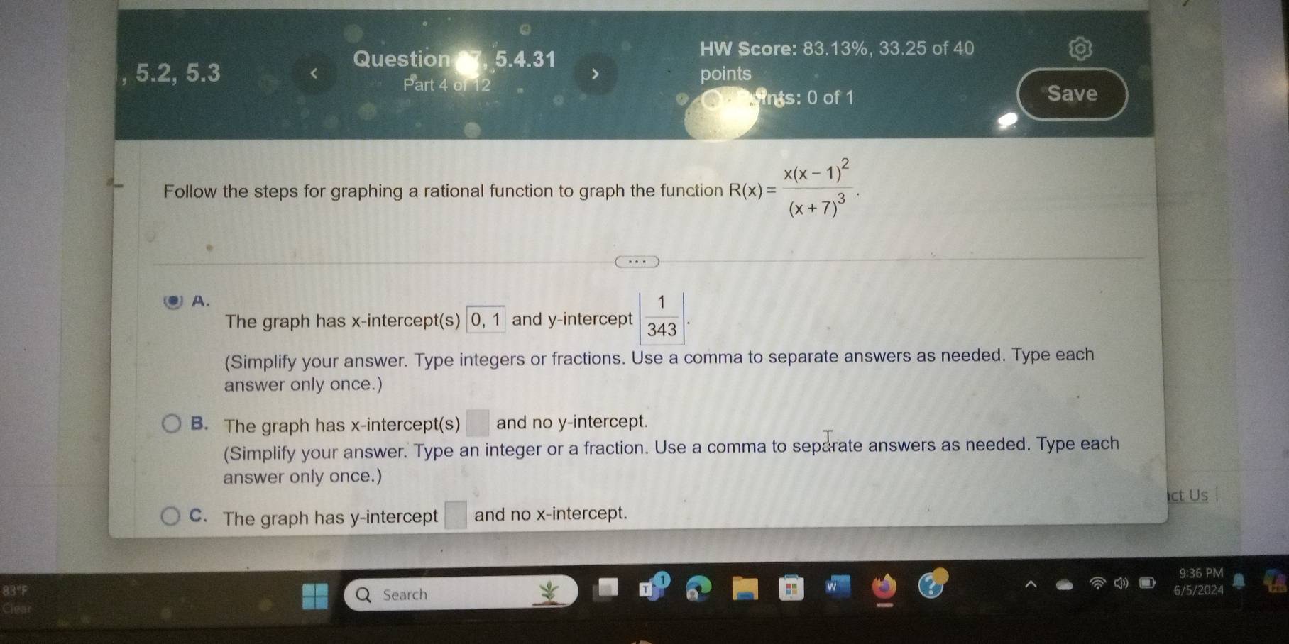 a
Question t 5.4.31
HW Score: 83.13%, 33.25 of 40
5.2, 5.3 points
Part 4 of 12 Save
nts: 0 of 1
Follow the steps for graphing a rational function to graph the function R(x)=frac x(x-1)^2(x+7)^3.
A.
The graph has x-intercept(s) 0.1 and y-intercept | 1/343 |. 
(Simplify your answer. Type integers or fractions. Use a comma to separate answers as needed. Type each
answer only once.)
B. The graph has x-intercept(s) and no y-intercept.
(Simplify your answer. Type an integer or a fraction. Use a comma to separate answers as needed. Type each
answer only once.)
ct Us
C. The graph has y-intercept and no x-intercept.
83°F Search
clea