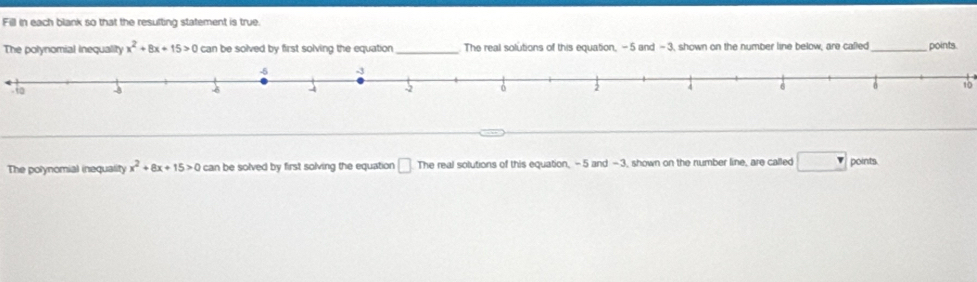 Fill in each blank so that the resulting statement is true. 
The polynomial inequality x^2+8x+15>0 can be solved by first solving the equation _The real solutions of this equation, - 5 and - 3, shown on the number line below, are called_ points. 
o10 
The polynomial inequality x^2+8x+15>0 can be solved by first solving the equation □ The real solutions of this equation, -5 and -3, shown on the number line, are called □ points.