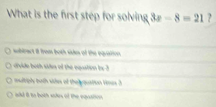 What is the first step for solving 3x-8=21 ?
subtract 8 from both sides of the equation
divide both sidey of the equalion by 3
multiply both sides of the pquation times 3
add 6 to both sides of the equation