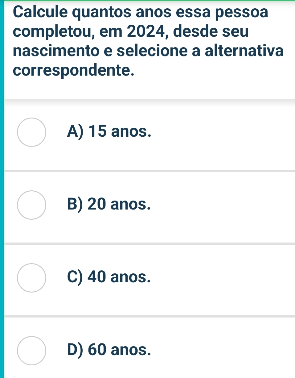 Calcule quantos anos essa pessoa
completou, em 2024, desde seu
nascimento e selecione a alternativa
correspondente.
A) 15 anos.
B) 20 anos.
C) 40 anos.
D) 60 anos.