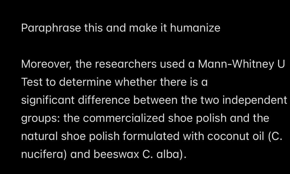 Paraphrase this and make it humanize 
Moreover, the researchers used a Mann-Whitney U 
Test to determine whether there is a 
significant difference between the two independent 
groups: the commercialized shoe polish and the 
natural shoe polish formulated with coconut oil (C. 
nucifera) and beeswax C. alba).