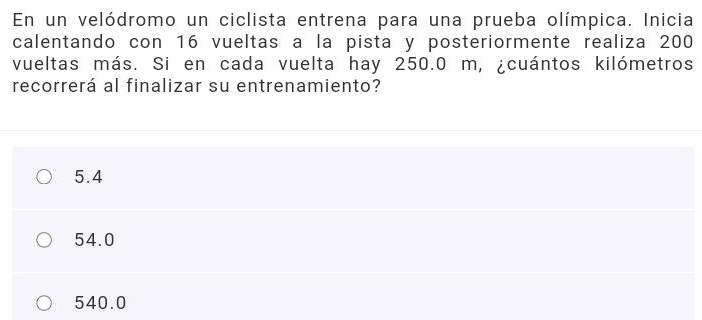 En un velódromo un ciclista entrena para una prueba olímpica. Inicia
calentando con 16 vueltas a la pista y posteriormente realiza 200
vueltas más. Si en cada vuelta hay 250.0 m, ¿cuántos kilómetros
recorrerá al finalizar su entrenamiento?
5.4
54.0
540.0